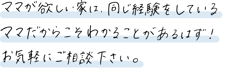 ママが欲しい家は、同じ経験をしているママだからこそわかることがあるはず！お気軽にご相談ください。